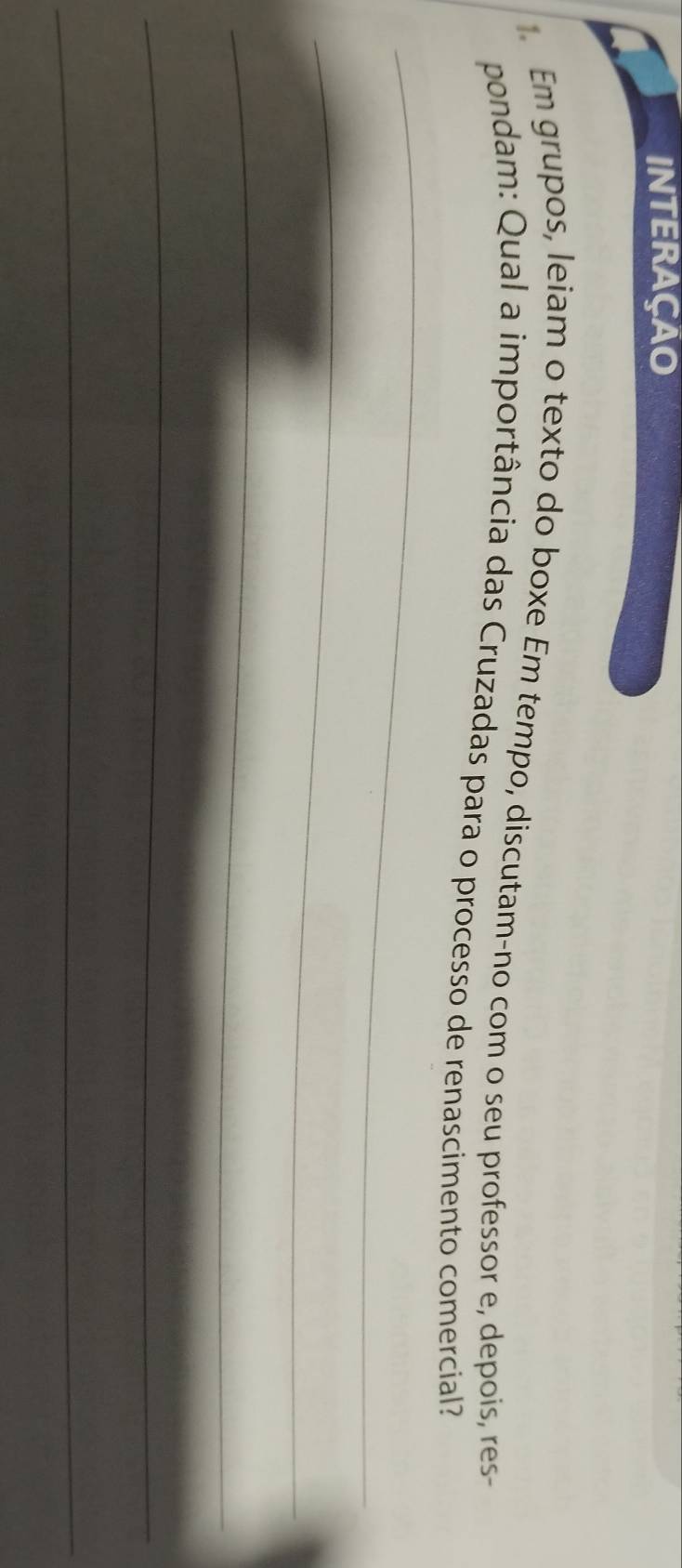 INTERAÇAO 
Em grupos, leiam o texto do boxe Em tempo, discutam-no com o seu professor e, depois, res- 
pondam: Qual a importância das Cruzadas para o processo de renascimento comercial? 
_ 
_ 
_ 
_ 
_