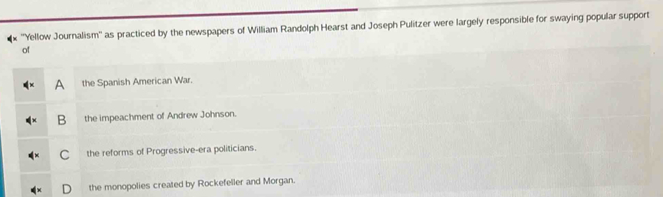 ''Yellow Journalism'' as practiced by the newspapers of William Randolph Hearst and Joseph Pulitzer were largely responsible for swaying popular support
of
A the Spanish American War.
B the impeachment of Andrew Johnson.
C the reforms of Progressive-era politicians.
the monopolies created by Rockefeller and Morgan.