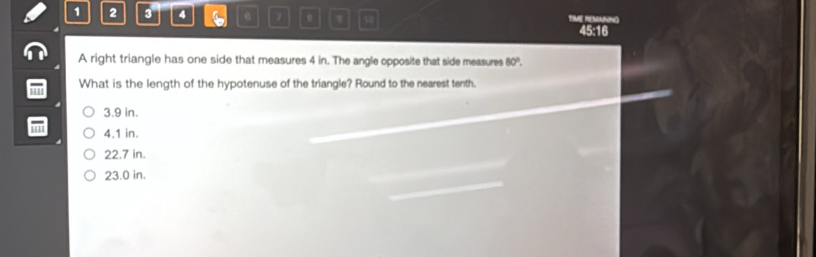 1 2 3 4 0 7 10 TIME REMANING
45:16
A right triangle has one side that measures 4 in. The angle opposite that side measures 60°. 
What is the length of the hypotenuse of the triangle? Round to the nearest tenth.
3.9 in.
4.1 in.
22.7 in.
23.0 in.