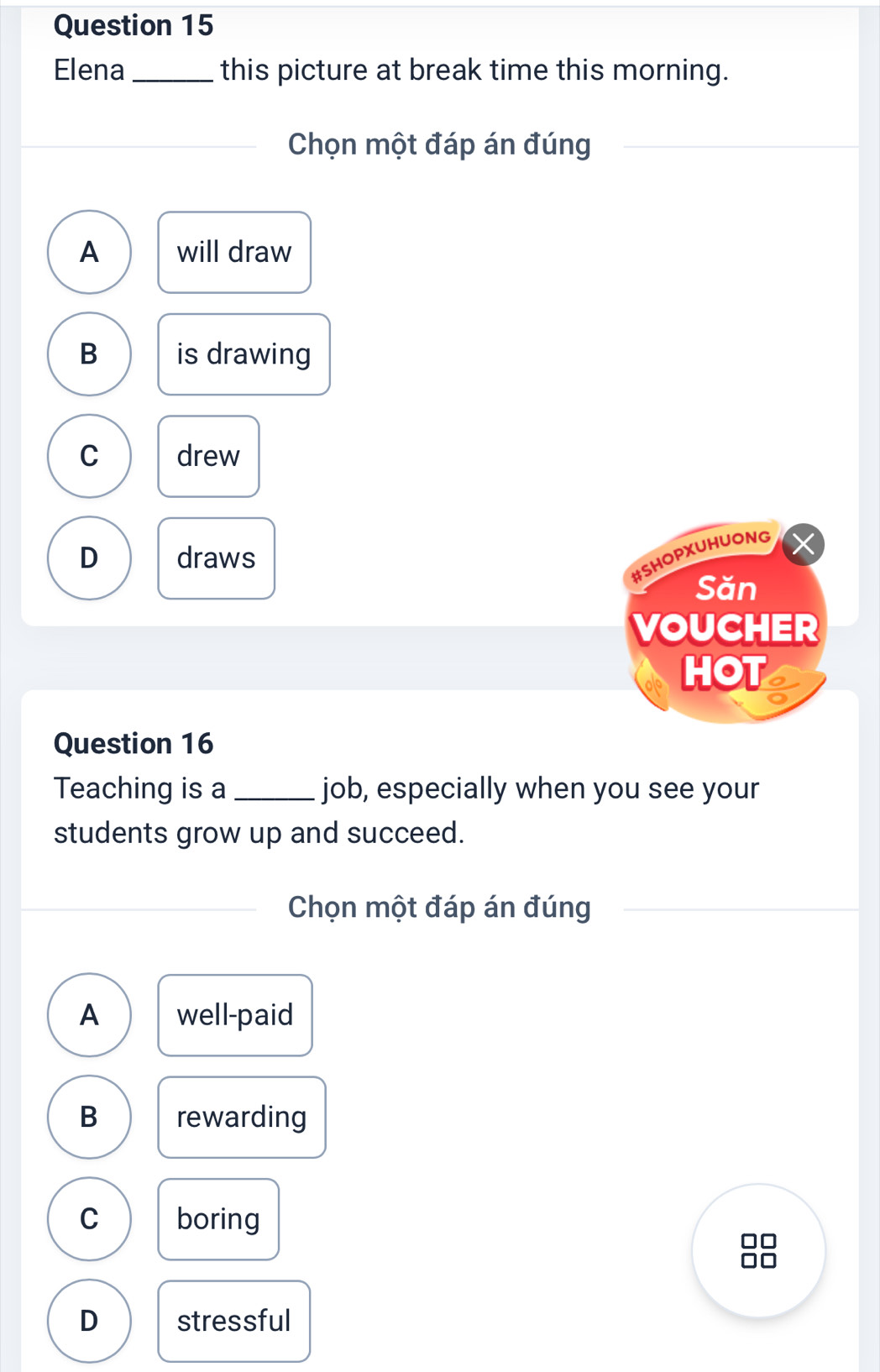 Elena _this picture at break time this morning.
Chọn một đáp án đúng
A will draw
B is drawing
C drew
D draws
#SHOPXUHUONG
Săn
VOUCHER
HOT
Question 16
Teaching is a _job, especially when you see your
students grow up and succeed.
Chọn một đáp án đúng
A well-paid
B rewarding
C boring
D stressful