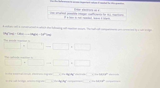 Use the References to access important values if needed for this question.
A voltaic cell is constructed in which the following cell reaction occurs. The half-cell compartments are connected by a salt bridge.
2Ag^+(aq)+Cd(s) to 2Ag(s)+Cd^(2+)(aq)
The e ct o i
□ +□ to □ +□
The cathode reaction is:
□ +□ to □ +□
In the external circuit, electrons migrate □ the Ag|Ag * electrode □ the Cd|Cd^(2+) electrode.
In the salt bridge, anions migrate □ the Ag|Ag^+ compartment □ the Cd Cd^(2x) compartment