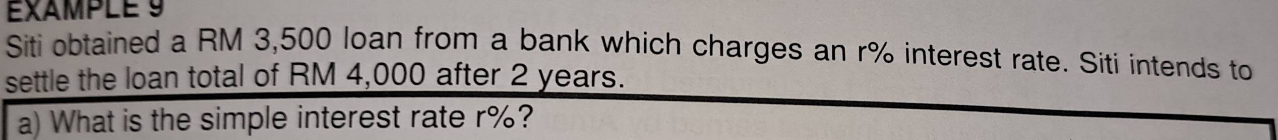 EXAMPLE 9 
Siti obtained a RM 3,500 loan from a bank which charges an r% interest rate. Siti intends to 
settle the loan total of RM 4,000 after 2 years. 
a) What is the simple interest rate r%?