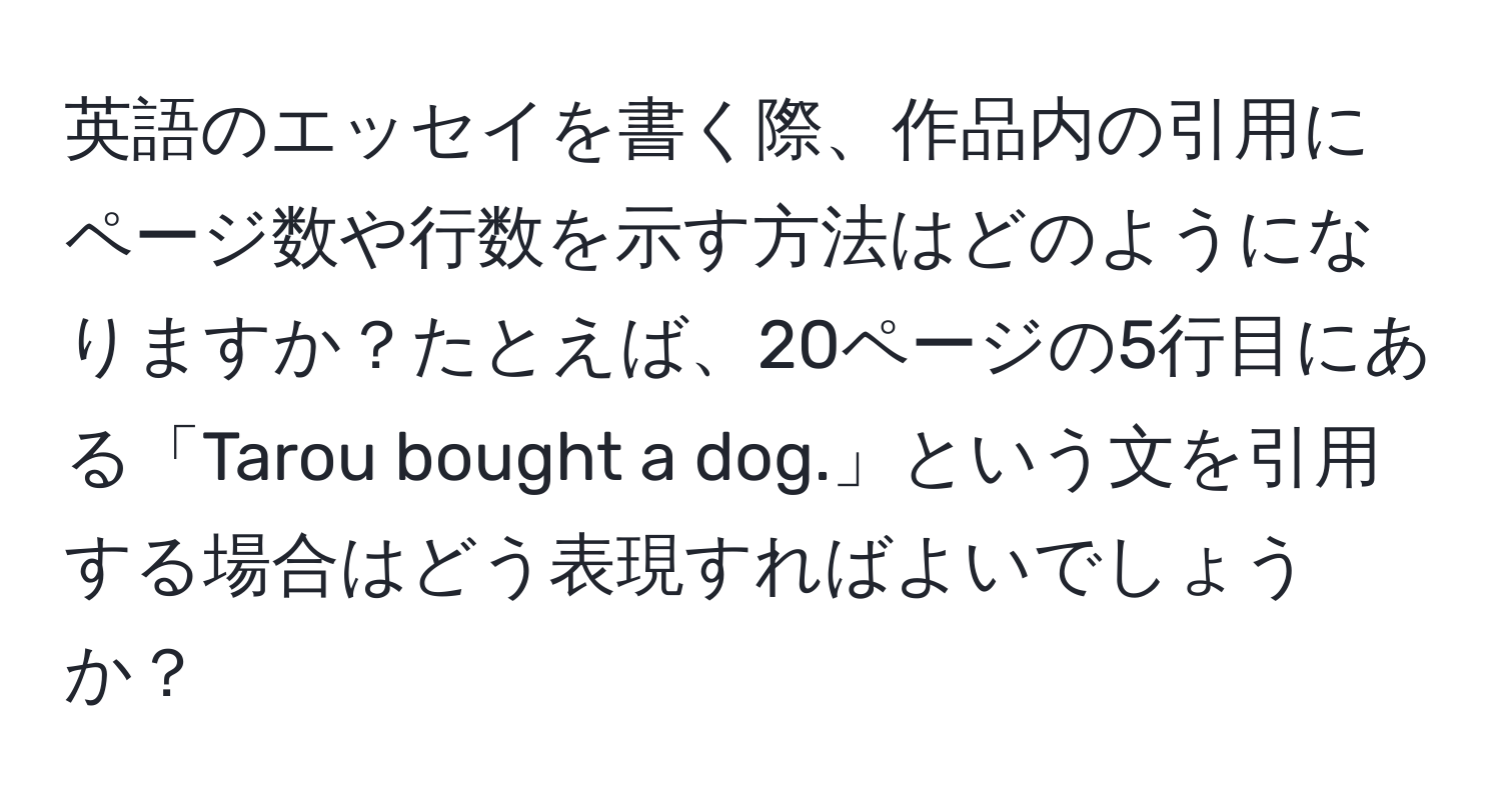 英語のエッセイを書く際、作品内の引用にページ数や行数を示す方法はどのようになりますか？たとえば、20ページの5行目にある「Tarou bought a dog.」という文を引用する場合はどう表現すればよいでしょうか？