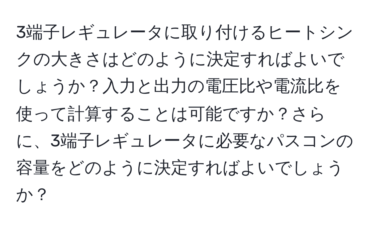 3端子レギュレータに取り付けるヒートシンクの大きさはどのように決定すればよいでしょうか？入力と出力の電圧比や電流比を使って計算することは可能ですか？さらに、3端子レギュレータに必要なパスコンの容量をどのように決定すればよいでしょうか？