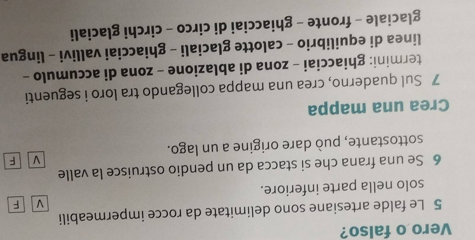 Vero o falso? 
5 Le falde artesiane sono delimitate da rocce impermeabili 
V F 
solo nella parte inferiore. 
6 Se una frana che si stacca da un pendio ostruisce la valle 
V F 
sottostante, può dare origine a un lago. 
Crea una mappa 
7 Sul quaderno, crea una mappa collegando tra loro i seguenti 
termini: ghiacciai - zona di ablazione - zona di accumulo - 
linea di equilibrio - calotte glaciali - ghiacciai vallivi - lingua 
glaciale - fronte - ghiacciai di circo - circhi glaciali