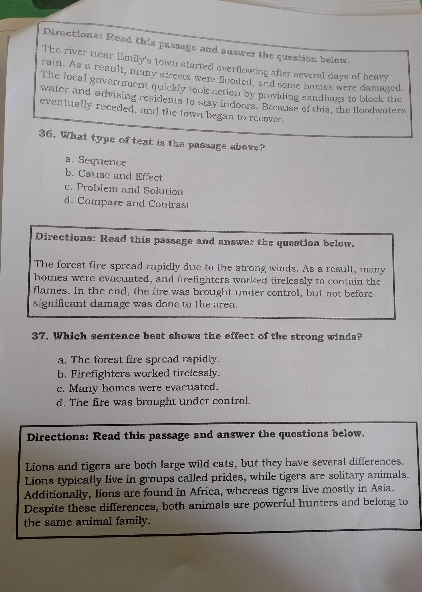 Directions: Read this passage and answer the question below.
The river near Emily's town started overflowing after several days of heavy
rain. As a result, many streets were flooded, and some homes were damaged.
The local government quickly took action by providing sandbags to block the
water and advising residents to stay indoors. Because of this, the floodwaters
eventually receded, and the town began to recover.
36. What type of text is the passage above?
a. Sequence
b. Cause and Effect
c. Problem and Solution
d. Compare and Contrast
Directions: Read this passage and answer the question below.
The forest fire spread rapidly due to the strong winds. As a result, many
homes were evacuated, and firefighters worked tirelessly to contain the
flames. In the end, the fire was brought under control, but not before
significant damage was done to the area.
37. Which sentence best shows the effect of the strong winds?
a. The forest fire spread rapidly.
b. Firefighters worked tirelessly.
c. Many homes were evacuated.
d. The fire was brought under control.
Directions: Read this passage and answer the questions below.
Lions and tigers are both large wild cats, but they have several differences.
Lions typically live in groups called prides, while tigers are solitary animals.
Additionally, lions are found in Africa, whereas tigers live mostly in Asia.
Despite these differences, both animals are powerful hunters and belong to
the same animal family.