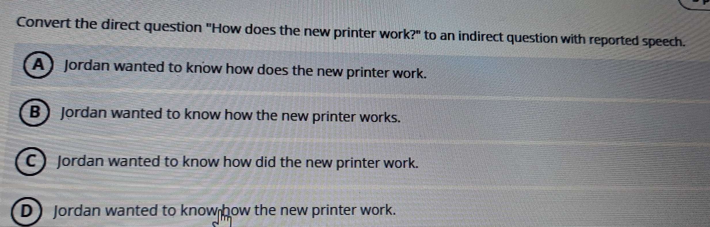 Convert the direct question "How does the new printer work?" to an indirect question with reported speech.
A) Jordan wanted to know how does the new printer work.
B Jordan wanted to know how the new printer works.
C) Jordan wanted to know how did the new printer work.
D Jordan wanted to know how the new printer work.