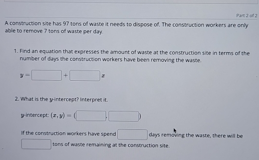 A construction site has 97 tons of waste it needs to dispose of. The construction workers are only 
able to remove 7 tons of waste per day. 
1. Find an equation that expresses the amount of waste at the construction site in terms of the 
number of days the construction workers have been removing the waste.
y=□ +□ x
2. What is the y-intercept? Interpret it 
y-intercept: (x,y)= □ 
If the construction workers have spend □ days removing the waste, there will be^(□) tons of waste remaining at the construction site.