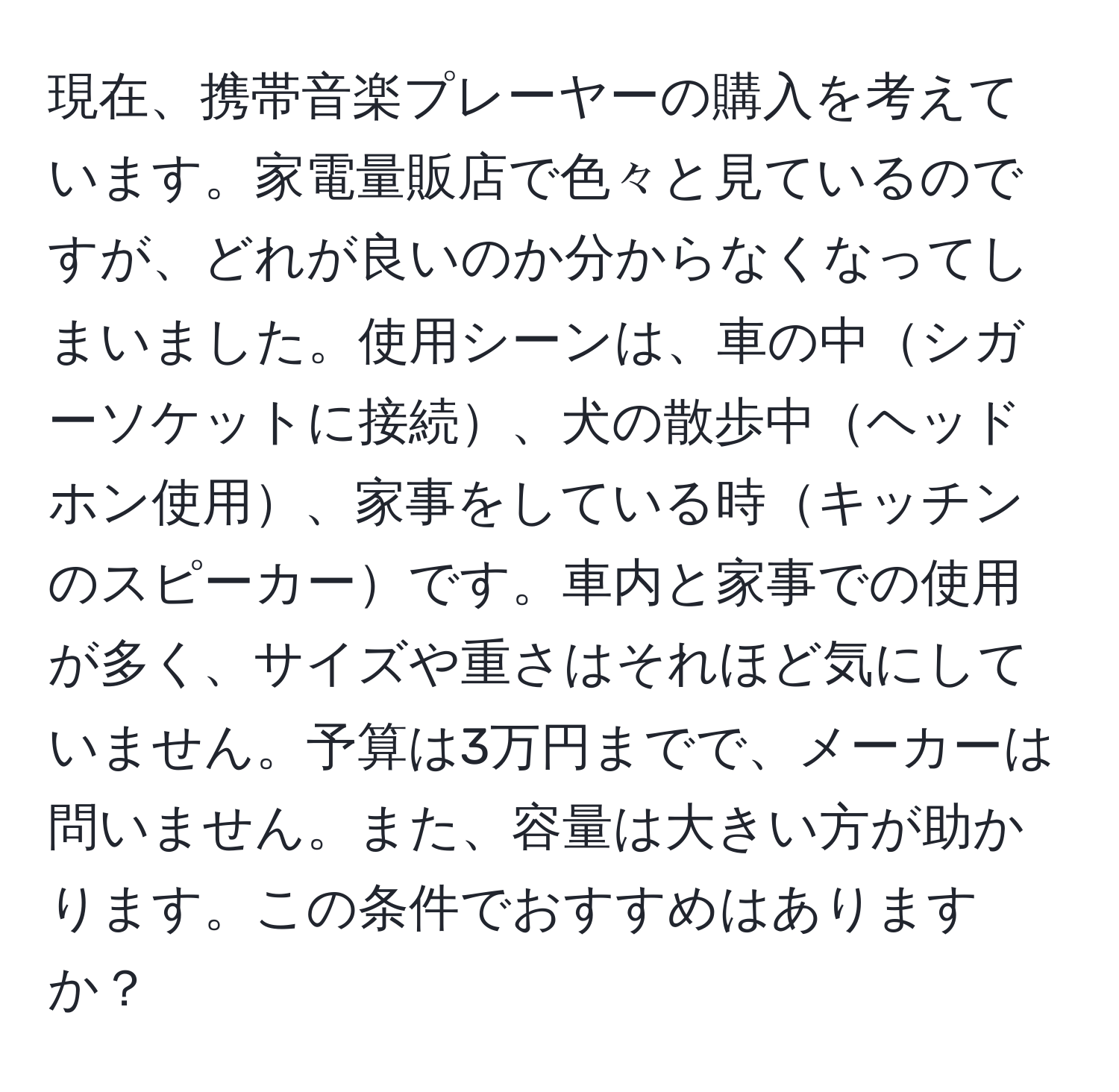 現在、携帯音楽プレーヤーの購入を考えています。家電量販店で色々と見ているのですが、どれが良いのか分からなくなってしまいました。使用シーンは、車の中シガーソケットに接続、犬の散歩中ヘッドホン使用、家事をしている時キッチンのスピーカーです。車内と家事での使用が多く、サイズや重さはそれほど気にしていません。予算は3万円までで、メーカーは問いません。また、容量は大きい方が助かります。この条件でおすすめはありますか？