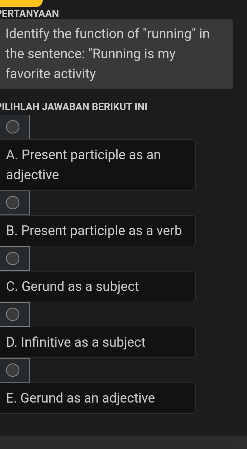 ERTANYAAN
Identify the function of "running" in
the sentence: "Running is my
favorite activity
PILIHLAH JAWABAN BERIKUT INI
A. Present participle as an
adjective
B. Present participle as a verb
C. Gerund as a subject
D. Infinitive as a subject
E. Gerund as an adjective