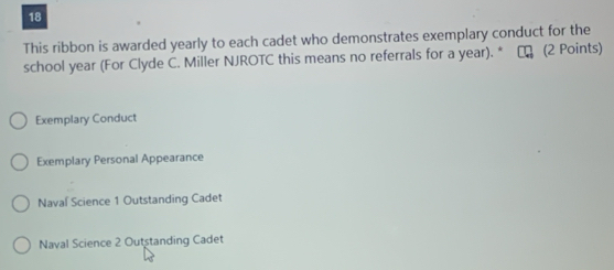 This ribbon is awarded yearly to each cadet who demonstrates exemplary conduct for the
school year (For Clyde C. Miller NJROTC this means no referrals for a year). * ₹ (2 Points)
Exemplary Conduct
Exemplary Personal Appearance
Naval Science 1 Outstanding Cadet
Naval Science 2 Outstanding Cadet