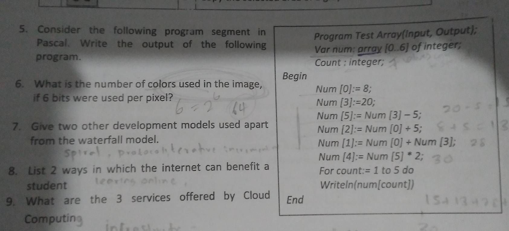 Consider the following program segment in
Program Test Array(Input, Output);
Pascal. Write the output of the following
Var num: array [0.6]
program. of integer;
Count : integer;
Begin
6. What is the number of colors used in the image,
Num [0]:=8; 
if 6 bits were used per pixel?
Num [3]:=20;
Num [5]:=Num[3]-5; 
7. Give two other development models used apart
Num [2]:=Num[0]+5; 
from the waterfall model.
Num [1]:=Num[0]+Num[3];
Num [4]:=Num[5]^*2; 
8. List 2 ways in which the internet can benefit a For count: =1 to5do 
student Writeln(num[cou ntj 
9. What are the 3 services offered by Cloud End
Computin