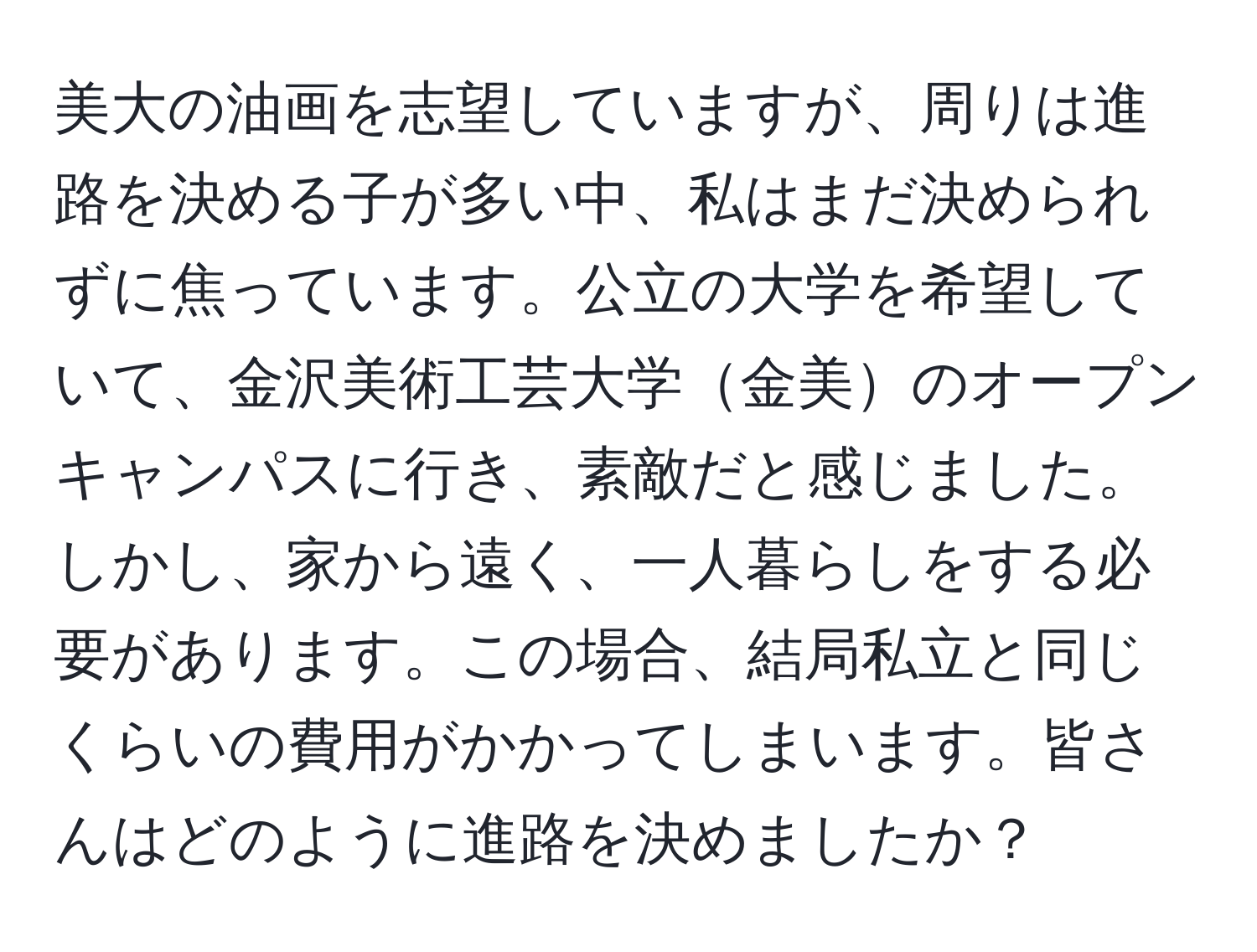 美大の油画を志望していますが、周りは進路を決める子が多い中、私はまだ決められずに焦っています。公立の大学を希望していて、金沢美術工芸大学金美のオープンキャンパスに行き、素敵だと感じました。しかし、家から遠く、一人暮らしをする必要があります。この場合、結局私立と同じくらいの費用がかかってしまいます。皆さんはどのように進路を決めましたか？