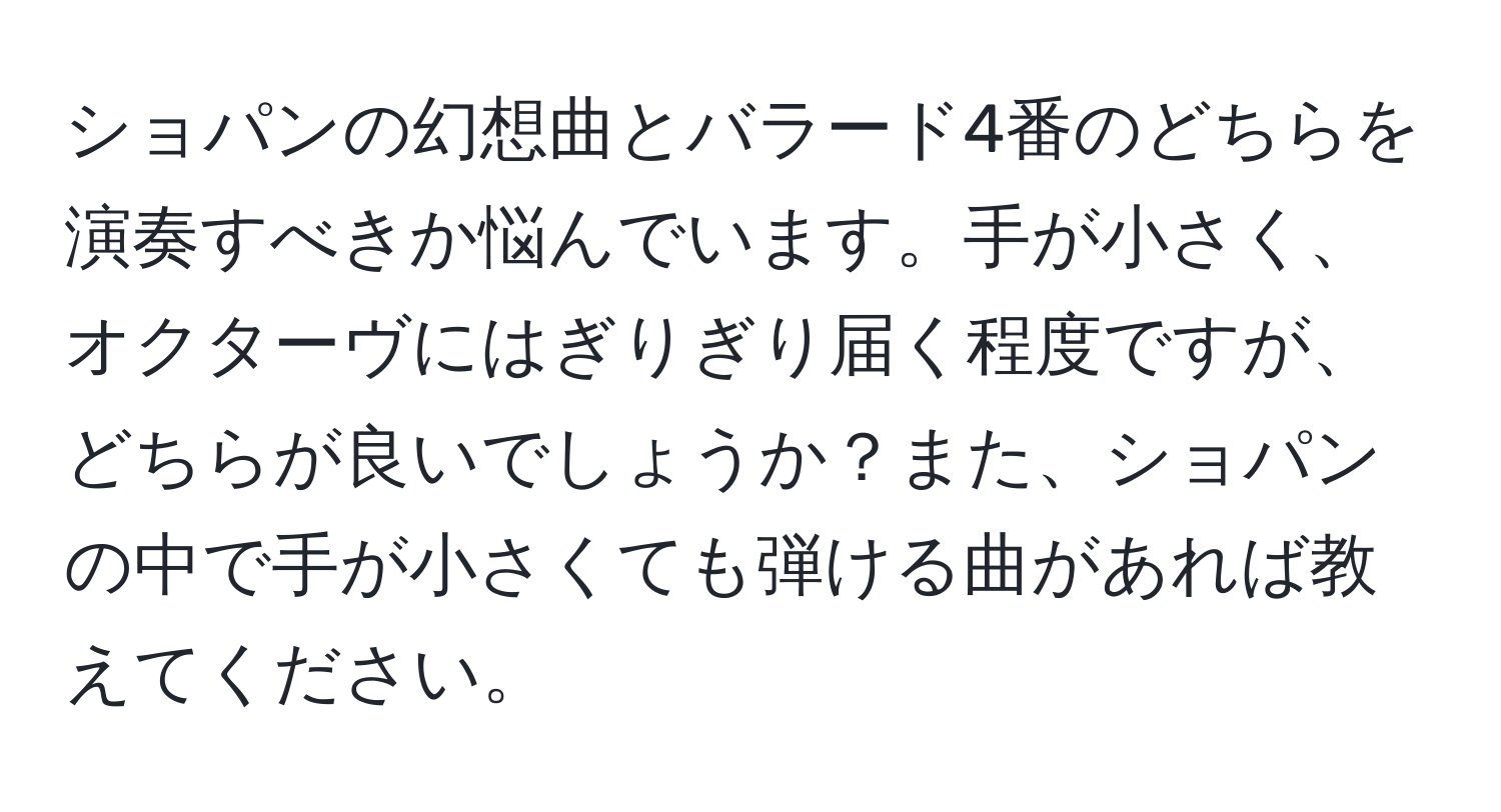 ショパンの幻想曲とバラード4番のどちらを演奏すべきか悩んでいます。手が小さく、オクターヴにはぎりぎり届く程度ですが、どちらが良いでしょうか？また、ショパンの中で手が小さくても弾ける曲があれば教えてください。