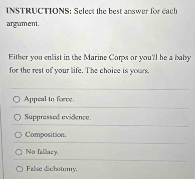 INSTRUCTIONS: Select the best answer for each
argument.
Either you enlist in the Marine Corps or you'll be a baby
for the rest of your life. The choice is yours.
Appeal to force.
Suppressed evidence.
Composition.
No fallacy.
False dichotomy.