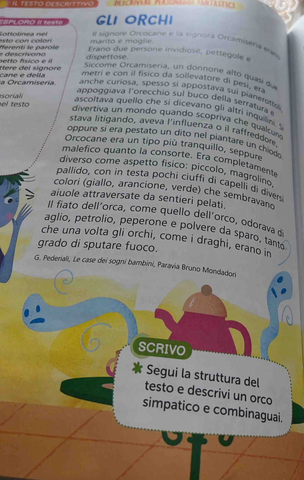 IL TESTO DESCRITTiVo Descrívere Perscnägga tamtästict 
ESPLORO II testo GL1 ORCH1 
Sottolinea nel 
esto con colori marito e moglie. 
l signore Orcocane e la signora Orcamisería eram 
fférenti le parole Erano due persone invidiose, pettegole e 
e descrivono dispettose. 
betto físico e il 
ttere del signore 
Siccome Orcamiseria, un donnone alto quasi due 
cane e della 
metri e con il físico da sollevatore di pesì, era 
a Orcamiseria. anche curiosa, spesso si appostava sui pianerottoli 
soriali 
appoggiava l'orecchio sul buco della serratura e 
el testo 
ascoltava quello che si dicevano gli altrì inquilini. Si 
divertiva un mondo quando scopriva che qualcuno 
stava litigando, aveva l’influenza o il raffreddore. 
oppure si era pestato un dito nel piantare un chiodo 
Orcocane era un tipo più tranquillo, seppure 
malefico quanto la consorte. Era completamente 
diverso come aspetto fisico: piccolo, magrolino, 
pallido, con in testa pochi ciuffi di capellí di diversi 
colori (giallo, arancione, verde) che sembravano 
aiuole attraversate da sentieri pelati. 
Il fiato dell´orca, come quello dellíorco, odorava di 
aglio, petrolio, peperone e polvere da sparo, tanto 
che una volta gli orchi, come i draghi, erano in 
grado di sputare fuoco. 
G. Pederiali, Le case dei sogni bambini, Paravia Bruno Mondadori 
SCRIVO 
Segui la struttura del 
testo e descrivi un orco 
simpatico e combinaguai.