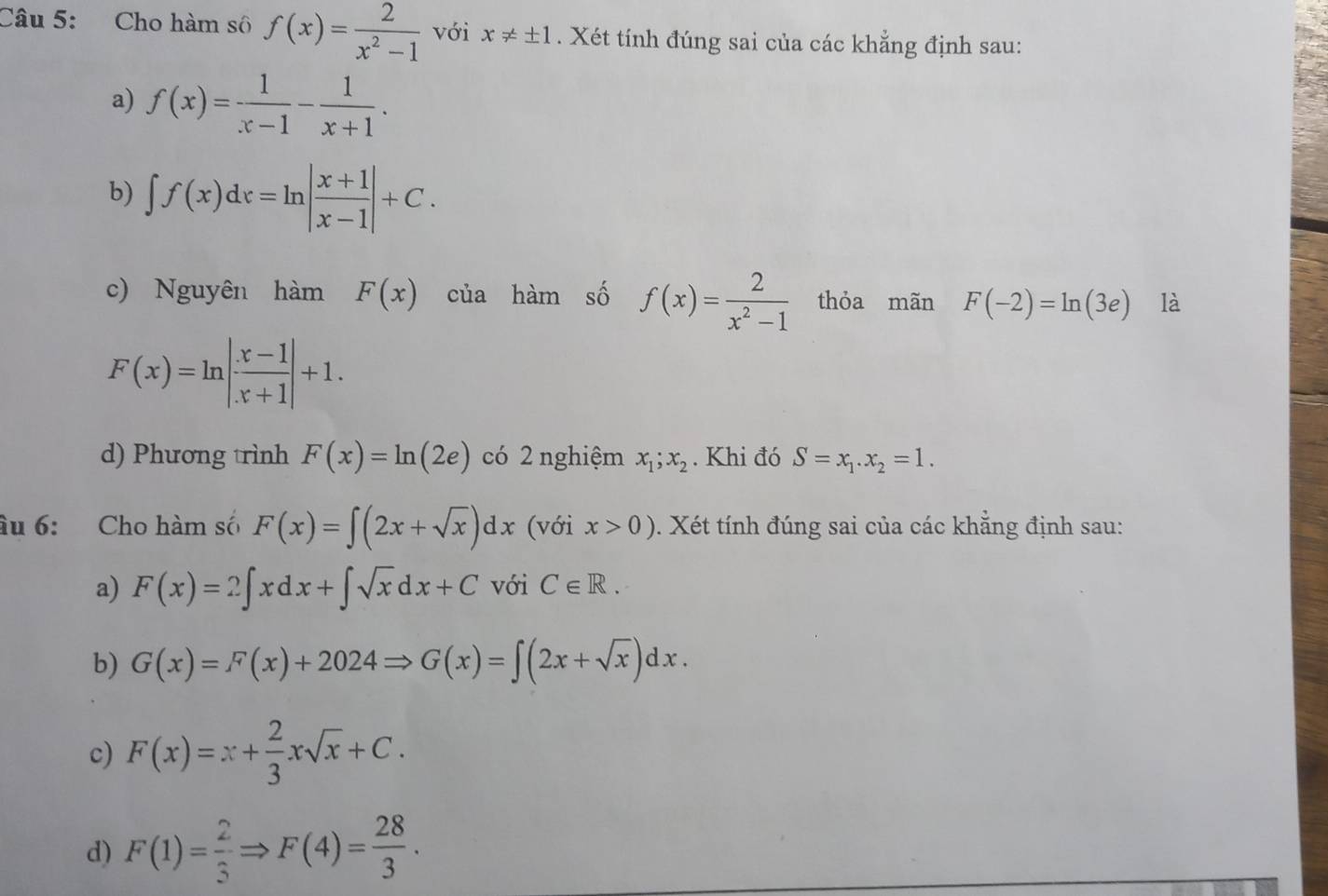 Cho hàm sô f(x)= 2/x^2-1  với x!= ± 1. Xét tính đúng sai của các khẳng định sau: 
a) f(x)= 1/x-1 - 1/x+1 . 
b) ∈t f(x)dx=ln | (x+1)/x-1 |+C. 
c) Nguyên hàm F(x) của hàm số f(x)= 2/x^2-1  thỏa mãn F(-2)=ln (3e) là
F(x)=ln | (x-1)/x+1 |+1. 
d) Phương trình F(x)=ln (2e) có 2 nghiệm x_1;x_2. Khi đó S=x_1.x_2=1. 
âu 6: Cho hàm số F(x)=∈t (2x+sqrt(x))dx (với x>0). Xét tính đúng sai của các khẳng định sau: 
a) F(x)=2∈t xdx+∈t sqrt(x)dx+C với C∈ R. 
b) G(x)=F(x)+2024Rightarrow G(x)=∈t (2x+sqrt(x))dx. 
c) F(x)=x+ 2/3 xsqrt(x)+C. 
d) F(1)= 2/3 Rightarrow F(4)= 28/3 .