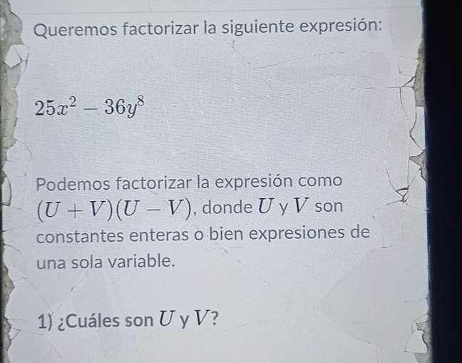 Queremos factorizar la siguiente expresión:
25x^2-36y^8
Podemos factorizar la expresión como
(U+V)(U-V) , donde U y V son 
constantes enteras o bien expresiones de 
una sola variable. 
1) ¿Cuáles son U y V?