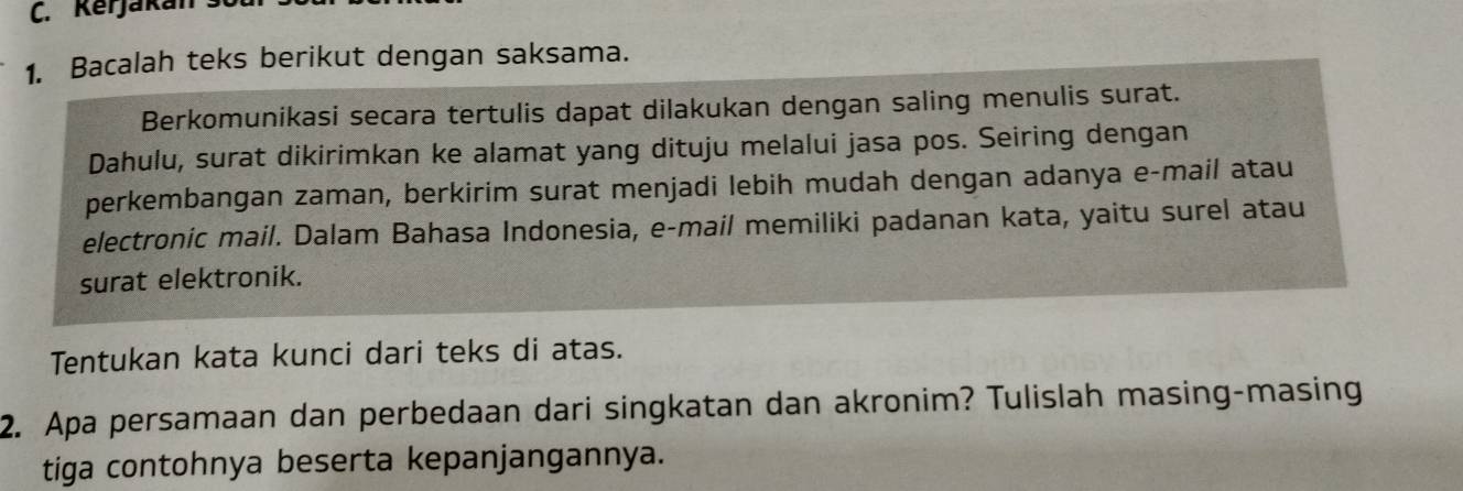 Kerjakan st 
1. Bacalah teks berikut dengan saksama. 
Berkomunikasi secara tertulis dapat dilakukan dengan saling menulis surat. 
Dahulu, surat dikirimkan ke alamat yang dituju melalui jasa pos. Seiring dengan 
perkembangan zaman, berkirim surat menjadi lebih mudah dengan adanya e-mail atau 
electronic mail. Dalam Bahasa Indonesia, e-mail memiliki padanan kata, yaitu surel atau 
surat elektronik. 
Tentukan kata kunci dari teks di atas. 
2. Apa persamaan dan perbedaan dari singkatan dan akronim? Tulislah masing-masing 
tiga contohnya beserta kepanjangannya.