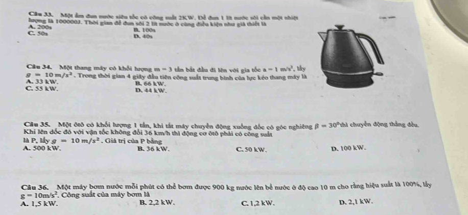 Một ẩm đun nước siêu tốc có công sất 2KW. Để đun 1 lt nước sối cản một nhiệt
lượng là 100000J. Thời gian để đun sối 2 lit nước ở cùng điều kiện như giả thiết là
A. 200s B. 100s
C. 50s D. 40s
Câu 34. Một thang máy có khổi lượng m=3 tần bắt đầu đi lên với gia tốc a=1m/s^2 ,lấy
g=10m/s^2. Trong thời gian 4 giây đầu tiên công suất trung bình của lực kéo thang máy là
A. 33 kW. B, 66 kW.
C. 55 kW. D. 44 kW.
Câu 35. Một ôtô có khối lượng 1 tần, khi tắt máy chuyển động xuống dốc có góc nghiêng beta =30°thl chuyển động thẳng đều.
Khi lên dốc đó với vận tốc không đổi 36 km/h thì động cơ ôtô phải có công suất
là P, lấy g=10m/s^2. Giá trị của P bằng
A. 500 kW. B. 36 kW. C. 50 kW. D. 100 kW.
Câu 36. Một máy bơm nước mỗi phút có thể bơm được 900 kg nước lên bể nước ở độ cao 10 m cho rằng hiệu suất là 100%, lấy
g=10m/s^2. Công suất của máy bơm là
A. 1,5 kW. B. 2,2 kW. C. 1,2 kW. D. 2,1 kW.