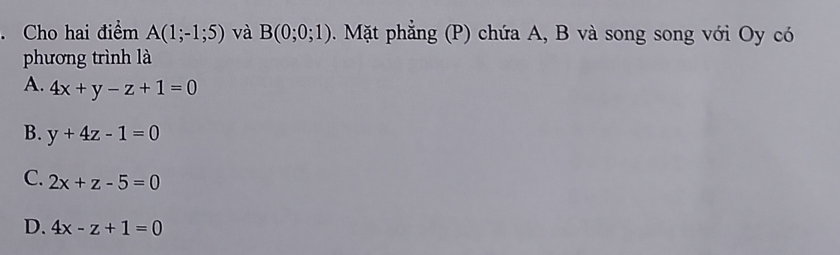 Cho hai điểm A(1;-1;5) và B(0;0;1) Mặt phẳng (P) chứa A, B và song song với Oy có
phương trình là
A. 4x+y-z+1=0
B. y+4z-1=0
C. 2x+z-5=0
D. 4x-z+1=0