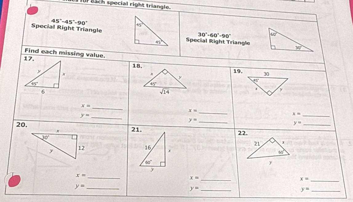 or each special right triangle.
45°-45°-90°
Special Right Triangle
30°-60°-90°
Special Right Triangle
Find each missing value.
18.
x
19,
y
45°
sqrt(14)
x=
_
x=
y= _
_
_ x=
_ y=
20.
_ y=
21.
22.
21 x
16 x
60°
60°
y
x=
_
_ x=
_ x=
y= _
y= _
y= _