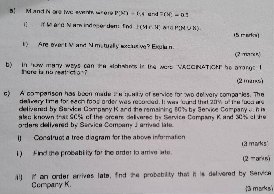 M and N are two events where P(M)=0.4 and P(N)=0.5
i) If M and N are independent, find P(M∩ N) and P(M∪ N). 
(5 marks) 
ii) Are event M and N mutually exclusive? Explain. 
(2 marks) 
b) In how many ways can the alphabets in the word “VACCINATION” be arrange if 
there is no restriction? 
(2 marks) 
c) A comparison has been made the quality of service for two delivery companies. The 
delivery time for each food order was recorded. It was found that 20% of the food are 
delivered by Service Company K and the remaining 80% by Service Company J. It is 
also known that 90% of the orders delivered by Service Company K and 30% of the 
orders delivered by Service Company J arrived late. 
I) Construct a tree diagram for the above information 
(3 marks) 
ii) Find the probability for the order to arrive late. 
(2 marks) 
iii) If an order arrives late, find the probability that it is delivered by Service 
Company K. 
(3 marks)