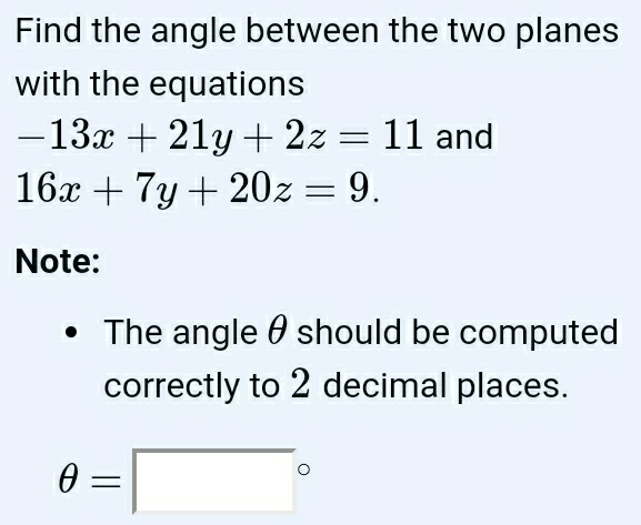 Find the angle between the two planes
with the equations
-13x+21y+2z=11 and
16x+7y+20z=9. 
Note:
The angle θ should be computed
correctly to 2 decimal places.
θ =□°