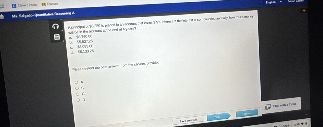 Clever | Portal Classes English
Ms. Salgado- Quantitative Reasoning A
A principal of $5,350 is placed in an account that earns 3.5% interest. If the interest is compounded annually, how much money
will be in the account at the end of 4 years?
a. $5,760.06
b. $5,537.25
c. $6,099.00
d. $6,139.25
Please select the best answer from the choices provided
A
B
C
Chat with a Tutor
Submit
Next
Save and Exit