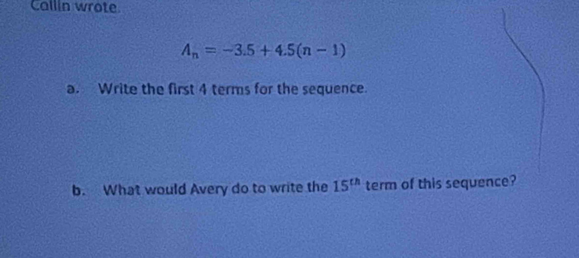 Callin wrote.
A_n=-3.5+4.5(n-1)
a. Write the first 4 terms for the sequence. 
b. What would Avery do to write the 15^(th) term of this sequence?