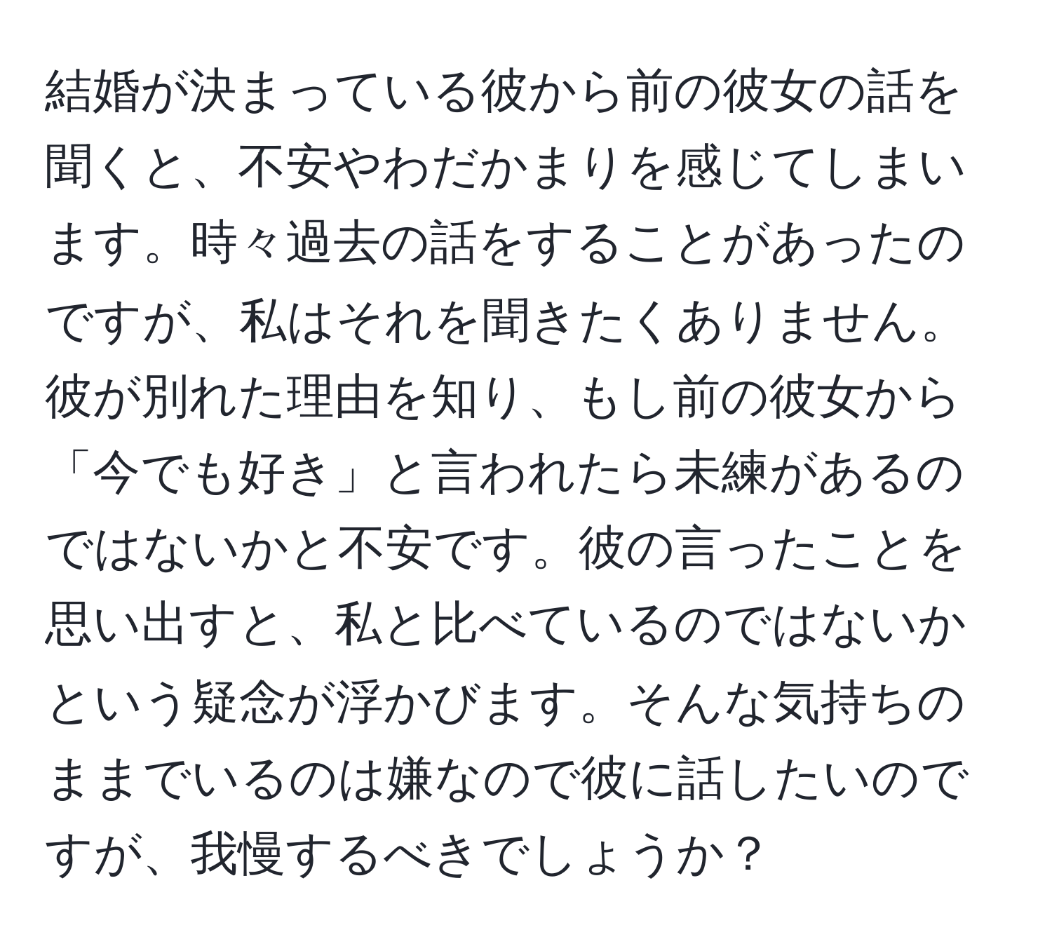 結婚が決まっている彼から前の彼女の話を聞くと、不安やわだかまりを感じてしまいます。時々過去の話をすることがあったのですが、私はそれを聞きたくありません。彼が別れた理由を知り、もし前の彼女から「今でも好き」と言われたら未練があるのではないかと不安です。彼の言ったことを思い出すと、私と比べているのではないかという疑念が浮かびます。そんな気持ちのままでいるのは嫌なので彼に話したいのですが、我慢するべきでしょうか？