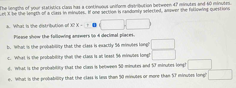 The lengths of your statistics class has a continuous uniform distribution between 47 minutes and 60 minutes. 
Let X be the length of a class in minutes. If one section is randomly selected, answer the following questions 
a. What is the distribution of X? X-3 e (□ ,□ )
Please show the following answers to 4 decimal places. 
b. What is the probability that the class is exactly 56 minutes long? □ 
c. What is the probability that the class is at least 56 minutes long? □
d. What is the probability that the class is between 50 minutes and 57 minutes long? □
e. What is the probability that the class is less than 50 minutes or more than 57 minutes long? □