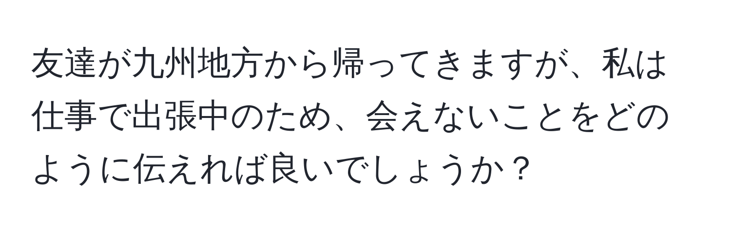 友達が九州地方から帰ってきますが、私は仕事で出張中のため、会えないことをどのように伝えれば良いでしょうか？