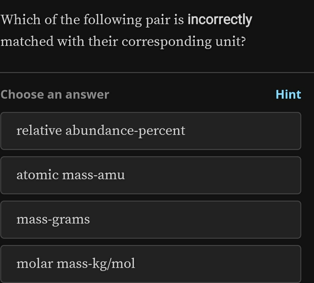 Which of the following pair is incorrectly
matched with their corresponding unit?
Choose an answer Hint
relative abundance-percent
atomic mass-amu
mass-grams
molar mass- kg/mol