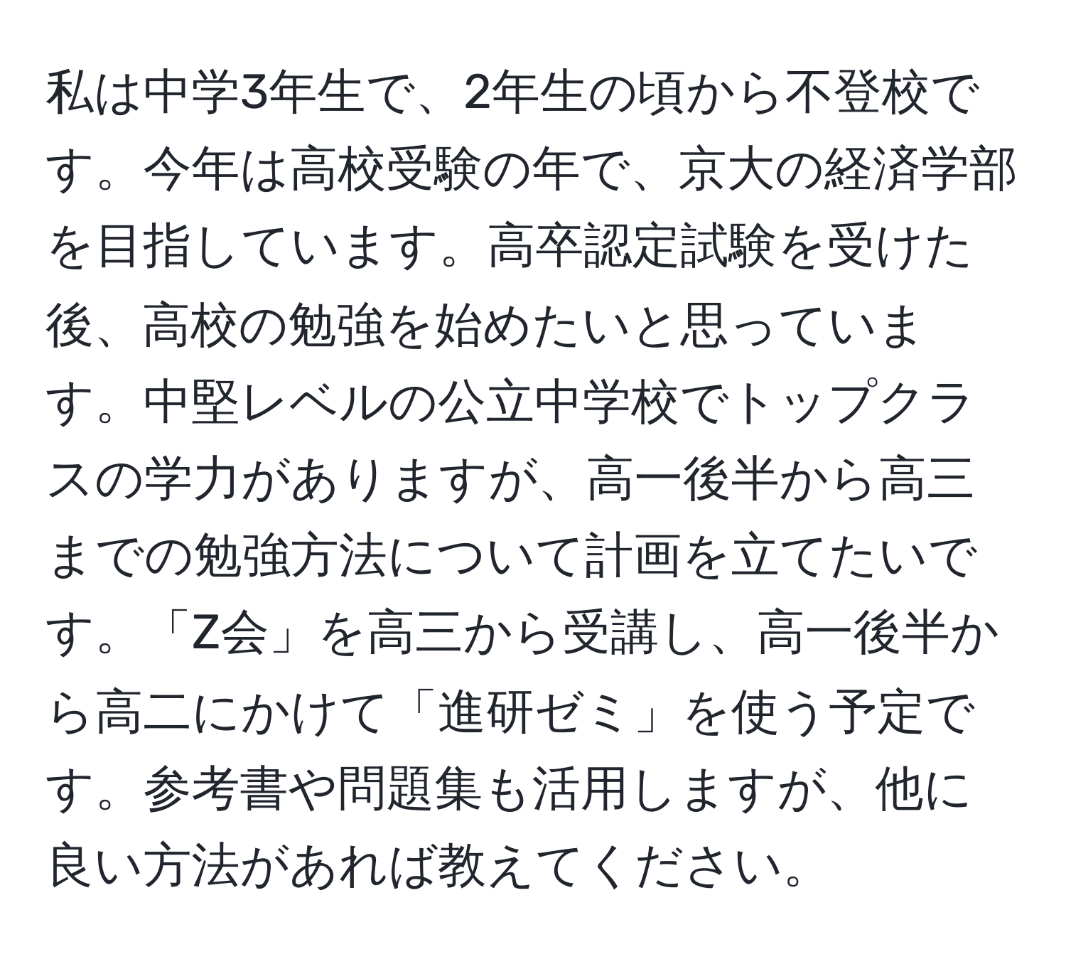 私は中学3年生で、2年生の頃から不登校です。今年は高校受験の年で、京大の経済学部を目指しています。高卒認定試験を受けた後、高校の勉強を始めたいと思っています。中堅レベルの公立中学校でトップクラスの学力がありますが、高一後半から高三までの勉強方法について計画を立てたいです。「Z会」を高三から受講し、高一後半から高二にかけて「進研ゼミ」を使う予定です。参考書や問題集も活用しますが、他に良い方法があれば教えてください。