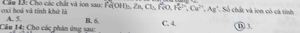 Cho các chất và ion sau: Fe(OH)_2, Zn, Cl_2, FeO, Fe^(2+), Cu^(2+), Ag^+, S ố chất và ion có cả tính
oxi hoá và tính khử là
A. 5. B. 6. C. 4. D 3.
Câu 14: Cho các phản ứng sau: