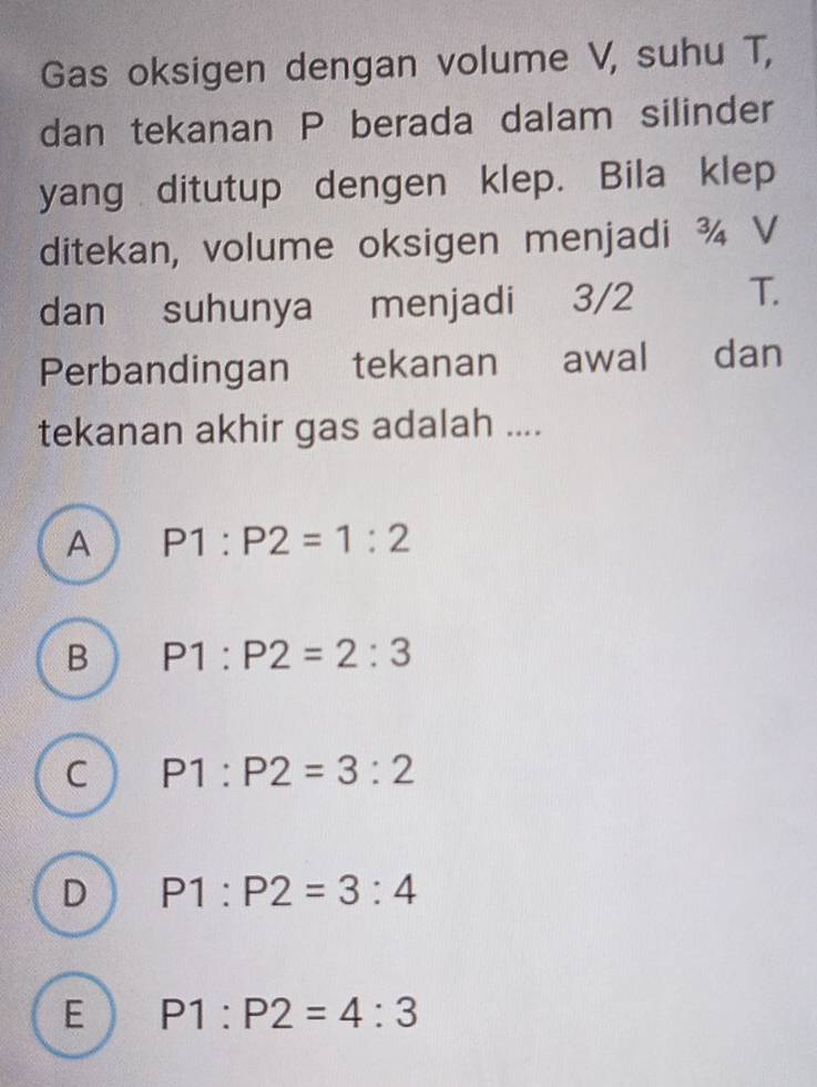 Gas oksigen dengan volume V, suhu T,
dan tekanan P berada dalam silinder
yang ditutup dengen klep. Bila klep
ditekan, volume oksigen menjadi ¾ V
dan suhunya menjadi 3/2 T.
Perbandingan tekanan awal dan
tekanan akhir gas adalah ....
A P1:P2=1:2
B P1:P2=2:3
C P1:P2=3:2
D P1:P2=3:4
E P1:P2=4:3