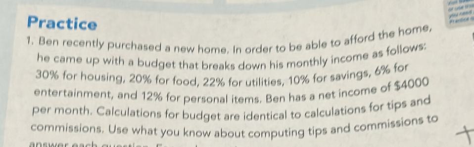 Practice 
a r a d 
1. Ben recently purchased a new home. In order to be able to afford the home, 
he came up with a budget that breaks down his monthly income as follows:
30% for housing, 20% for food, 22% for utilities, 10% for savings, 6% for 
entertainment, and 12% for personal items. Ben has a net income of $4000
per month. Calculations for budget are identical to calculations for tips and 
commissions. Use what you know about computing tips and commissions to