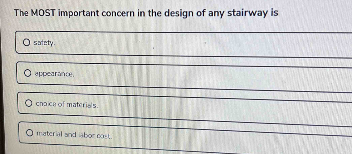 The MOST important concern in the design of any stairway is 
_ 
safety. 
_ 
_ 
appearance. 
_ 
choice of materials. 
_ 
_ 
material and labor cost.