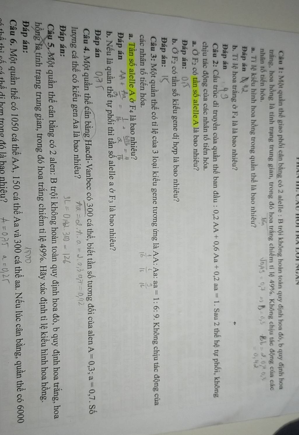 Cầu 1: Một quần thể giao phối cân bằng có 2 alelle : B trội không hoàn toàn quy định hoa đỏ, b quy định hoa
trắng, hoa hồng là tính trạng trung gian, trong đó hoa trắng chiếm tỉ lệ 49%. Không chịu tác động của các
nhân tố tiến hóa. 1
a. Ti lệ kiểu hình hoa hồng trong quần thể là bao nhiêu?
Đáp án
b. Ti lệ hoa trắng ở F_4 là là bao nhiêu?
Đáp án
Cầu 2: Cấu trúc đi truyền của quần thể ban đầu : 0,2AA+0,6Aa+0,2aa=1. Sau 2 thế hệ tự phối, không
chịu tác động của các nhân tố tiến hóa.
a.Ở F_2 có tần số alelle A là bao nhiêu?
Đáp án:
b. dot OF_2 có tần số kiểu gene dị hợp là bao nhiêu?
Đáp án:
Câu 3: Một quần thể có tỉ lệ của 3 loại kiểu gene tương ứng là AA: Aa: aa=1:6:9. Không chịu tác động của
các nhân tố tiến hóa.
a. Tần số alelle A ở F_4 là bao nhiêu?
Đáp án
b. Nếu là quần thể tự phối thì tần số alelle a ở F_3 là bao nhiêu?
Đáp án
Câu 4. Một quần thể cần bằng Hacđi-Vanbec có 300 cá thể, biết tần số tương đối của alen A=0,3;a=0,7. SC 、
lượng cá thể có kiểu gen Aa là bao nhiêu?
Đáp án:
Câu 5, Một quần thể cân bằng có 2 alen: B trội không hoàn toàn quy định hoa đỏ, b quy định hoa trắng, hoa
hồng là tính trạng trung gian, trong đó hoa trắng chiếm tỉ lệ 49%. Hãy xác định tỉ lệ kiểu hình hoa hồng.
Đáp án:
Câu 6. Một quần thể có 1050 cá thể AA, 150 cá thể Aa và 300 cá thể aa. Nếu lúc cân bằng, quần thể có 6000
tá thể di hợp trong đó là bao nhiêu?