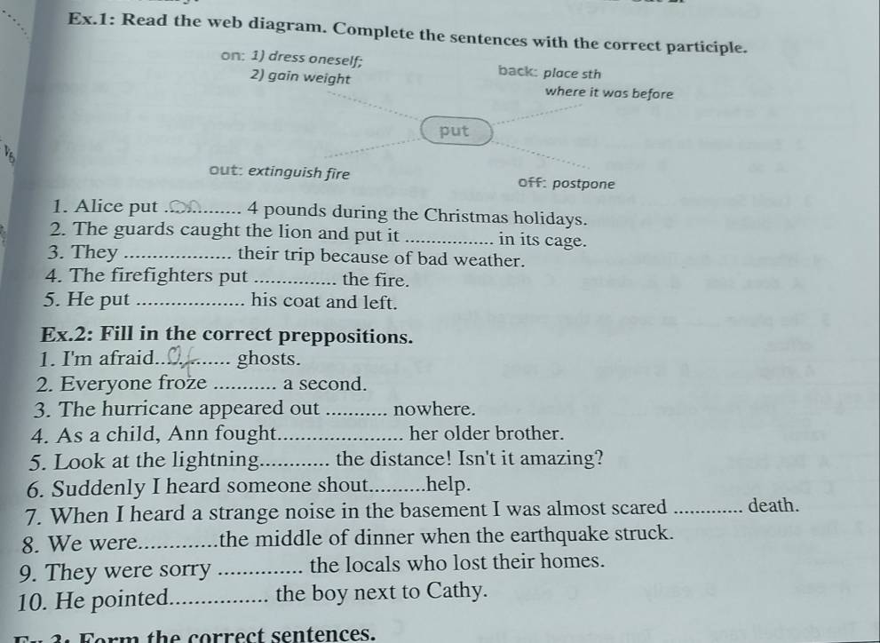 Ex.1: Read the web diagram. Complete the sentences with the correct participle. 
on: 1) dress oneself; back: place sth 
2) gain weight where it was before 
put 

out: extinguish fire off: postpone 
1. Alice put _ 4 pounds during the Christmas holidays. 
2. The guards caught the lion and put it _in its cage. 
3. They _their trip because of bad weather. 
4. The firefighters put _the fire. 
5. He put _his coat and left. 
Ex.2: Fill in the correct preppositions. 
1. I'm afraid_ ghosts. 
2. Everyone froze _a second. 
3. The hurricane appeared out _nowhere. 
4. As a child, Ann fought_ her older brother. 
5. Look at the lightning_ the distance! Isn't it amazing? 
6. Suddenly I heard someone shout._ help. 
7. When I heard a strange noise in the basement I was almost scared _death. 
8. We were_ the middle of dinner when the earthquake struck. 
9. They were sorry _the locals who lost their homes. 
10. He pointed._ the boy next to Cathy. 
3. Form the correct sentences.