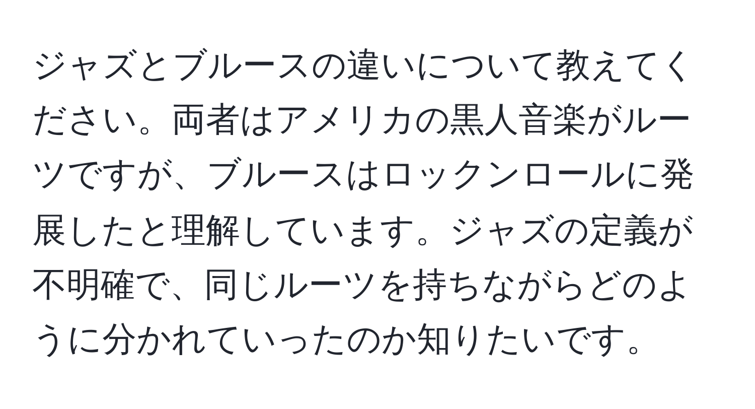 ジャズとブルースの違いについて教えてください。両者はアメリカの黒人音楽がルーツですが、ブルースはロックンロールに発展したと理解しています。ジャズの定義が不明確で、同じルーツを持ちながらどのように分かれていったのか知りたいです。