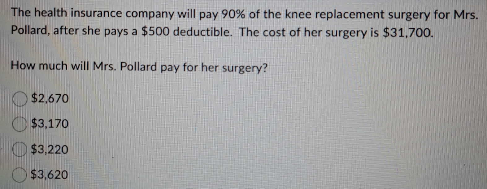 The health insurance company will pay 90% of the knee replacement surgery for Mrs.
Pollard, after she pays a $500 deductible. The cost of her surgery is $31,700.
How much will Mrs. Pollard pay for her surgery?
$2,670
$3,170
$3,220
$3,620