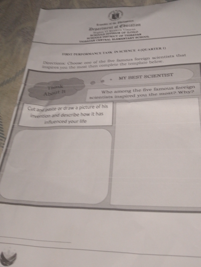 Reyublte of the Bisltimes 
Department of Coucation 
Negion VI Weslecú Visayas 
schóols Division op Iloilo 
SchooLs DistrICt of tigbauan 
tigbauan Central Elementary School 
FirST PERFOrmance task in Science 4 (QUaRTEr 1) 
Directions: Choose one of the five famous foreign scientists that 
inspires you the most then complete the template below. 
MY BEST SCIENTIST 
Think 
About It 
Who among the five famous foreign 
scientists inspired you the most? Why? 
Cut and paste or draw a picture of his 
invention and describe how it has. 
influenced your life