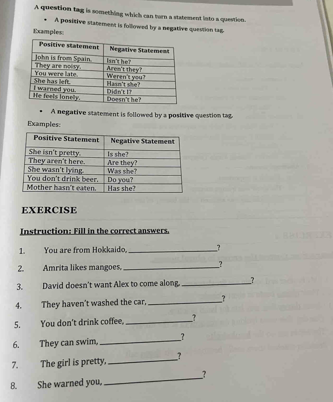 A question tag is something which can turn a statement into a question. 
A positive statement is followed by a negative question tag. 
Examples: 
A negative statement is followed by a positive question tag. 
Examples: 
EXERCISE 
Instruction: Fill in the correct answers. 
1. You are from Hokkaido,_ 
? 
2. Amrita likes mangoes,_ 
_? 
3. David doesn’t want Alex to come along,_ 
? 
4. They haven’t washed the car,_ 
? 
5. You don’t drink coffee, _? 
? 
6. They can swim,_ 
? 
7. 1 The girl is pretty,_ 
_ 
? 
8. She warned you,