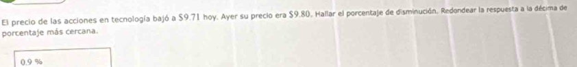 El precio de las acciones en tecnología bajó a $9.71 hoy. Ayer su precio era $9.80. Hallar el porcentaje de disminución. Redondear la respuesta a la décima de
porcentaje más cercana.
0.9 %