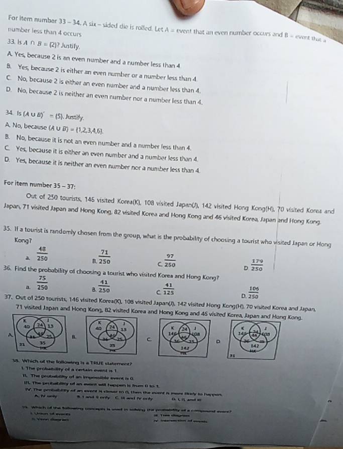 For Item number 33 - 34. A six - sided die is rolled. Let A= event that an even number occurs and B- event that a
number less than 4 occurs
33.Is A∩ B= 2 ? Justify.
A. Yes, because 2 is an even number and a number less than 4
B. Yes, because 2 is either an even number or a number less than 4.
C. No, because 2 is either an even number and a number less than 4.
D. No, because 2 is neither an even number nor a number less than 4.
34 Is(A∪ B)'=(S) Justify.
A. No, because (A∪ B)= 1,2,3,4,6 .
B. No, because it is not an even number and a number fess than 4.
C. Yes, because it is either an even number and a number less than 4.
D. Yes, because it is neither an even number nor a number less than 4.
For item number 1 5 − 37:
Out of 250 tourists, 145 visited Korea(K), 108 visited Japan(J), 142 visited Hong Kong(H), 70 visited Korea and
Japan, 71 visited Japan and Hong Kong, 82 visited Korea and Hong Kong and 46 visited Korea, Japan and Hong Kong.
35. If a tourist is randomly chosen from the group, what is the probability of choosing a tourist who visited Japan or Hong
Kong7
a  48/250  B.  71/250  C  97/250   179/250 
D
36. Find the probability of choosing a tourist who visited Korea and Hong Kong?
a  75/250  B.  41/250  C  41/125 
D.  106/250 
37. Out of 250 tourists, 146 visited Korea(K), 108 visited Japan(J), 142 visited Hong Kong(H). 70 visited Korea and Japan.
71 visited Japan and Hong Kong, 82 visited Korea and Hong Kong and 45 visited Korea, Japan and Hong Kong.
   
B. C。
 
35. Which of the following is a TRUE statement?
l The probability of a certain event is 1
11. The probabliy of an impossible event is 0
IIL The probability of an event will happen is frum 0 to 1
IV. The probablity of an event is clear to 0, then the event is mare likely to happon
A. IV only B. I and i ovly C. il and IV orly D c ( amdw
Ys. Which of the folloating concepes is uast in soingg the peobablity of a compoend avent?
C Uraa  eerds  
= Vere d I   t o ei