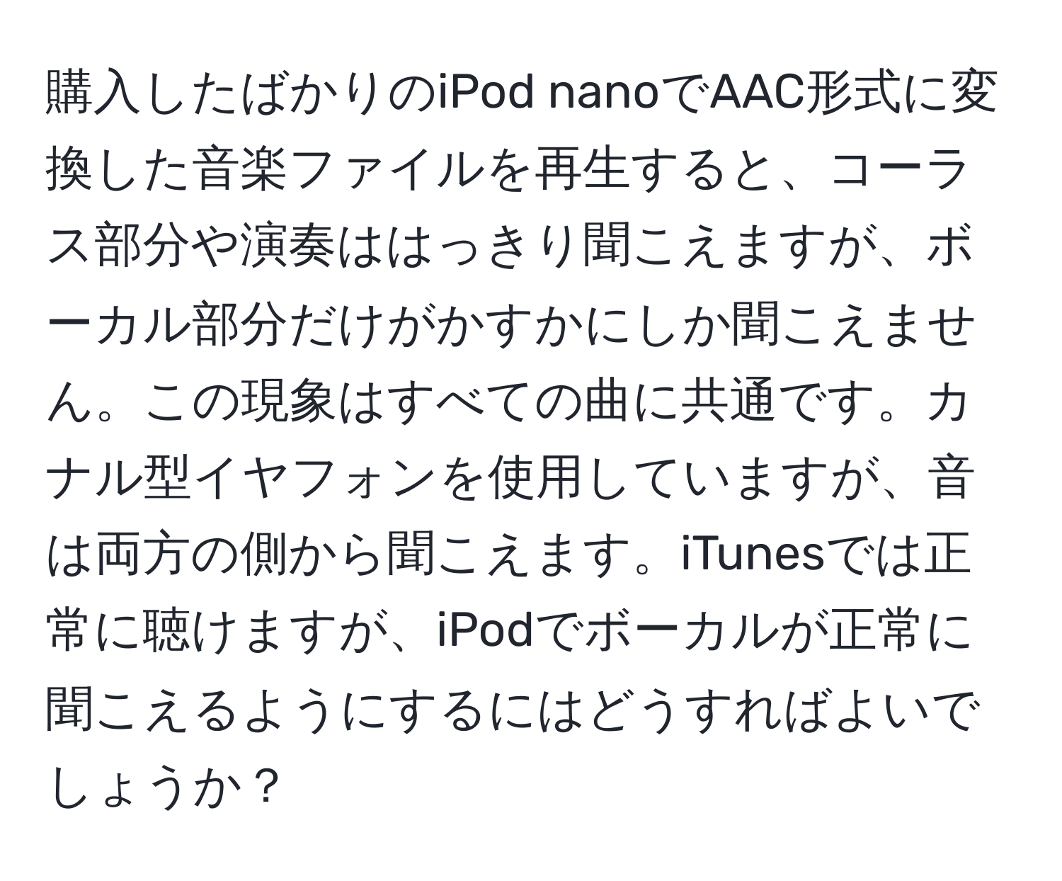 購入したばかりのiPod nanoでAAC形式に変換した音楽ファイルを再生すると、コーラス部分や演奏ははっきり聞こえますが、ボーカル部分だけがかすかにしか聞こえません。この現象はすべての曲に共通です。カナル型イヤフォンを使用していますが、音は両方の側から聞こえます。iTunesでは正常に聴けますが、iPodでボーカルが正常に聞こえるようにするにはどうすればよいでしょうか？