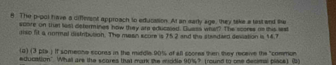 The p-pol have a different approach to education. At an early age, they take a tast and the 
score on that lest determines how they are educated. Guass what? The scores on this lest 
also fit a normal distribution. The mean score is 75.2 and the standard deviation is 14.7
(a) (3 pte.) If someone scores in the middle 90% of all scores then they receive the "common 
education" What are the scores that mark the middle 90%? (round to one decimal place). (b)