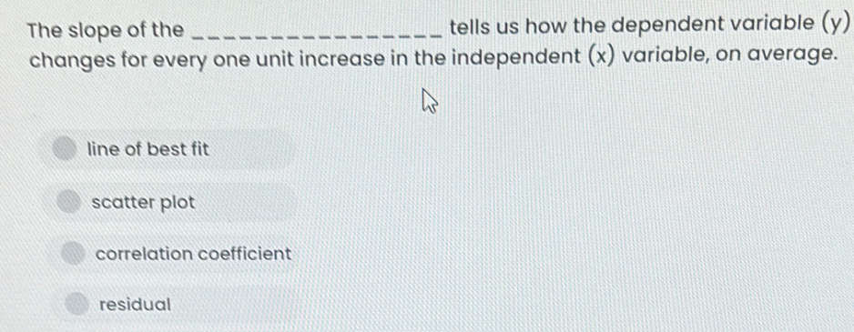 The slope of the _tells us how the dependent variable (y)
changes for every one unit increase in the independent (x) variable, on average.
line of best fit
scatter plot
correlation coefficient
residual